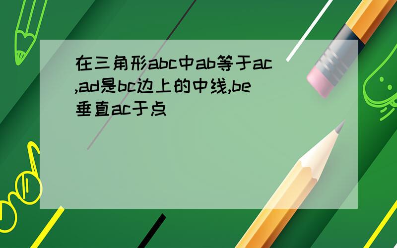 在三角形abc中ab等于ac,ad是bc边上的中线,be垂直ac于点