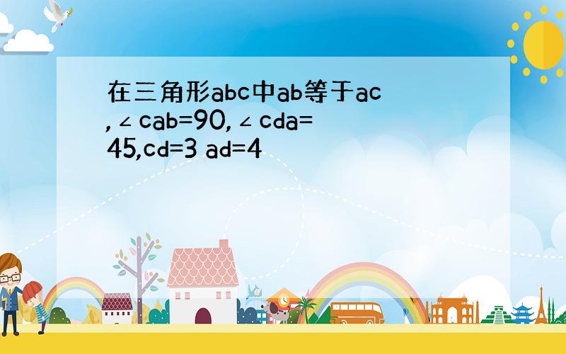 在三角形abc中ab等于ac,∠cab=90,∠cda=45,cd=3 ad=4