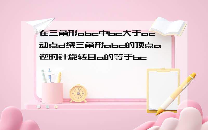 在三角形abc中bc大于ac动点d绕三角形abc的顶点a逆时针旋转且a的等于bc