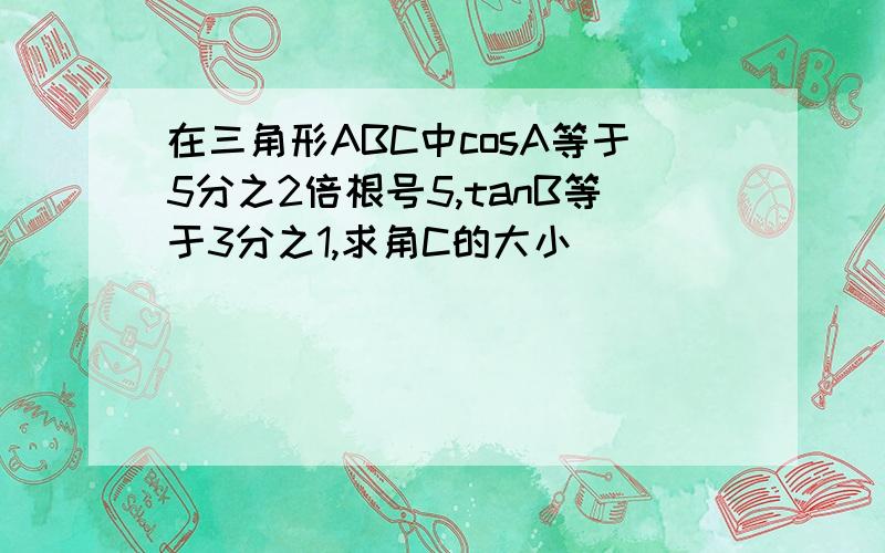 在三角形ABC中cosA等于5分之2倍根号5,tanB等于3分之1,求角C的大小