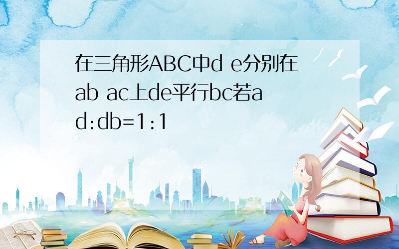 在三角形ABC中d e分别在ab ac上de平行bc若ad:db=1:1