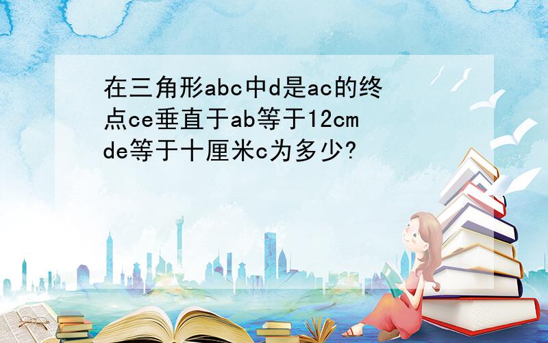 在三角形abc中d是ac的终点ce垂直于ab等于12cmde等于十厘米c为多少?