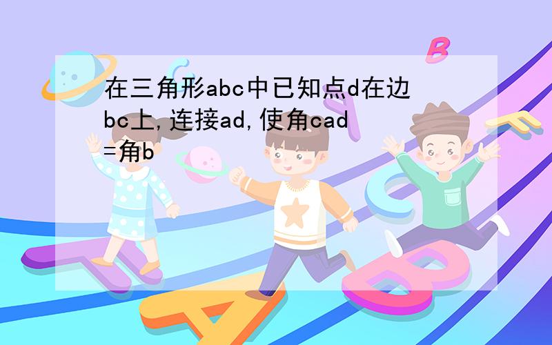 在三角形abc中已知点d在边bc上,连接ad,使角cad=角b