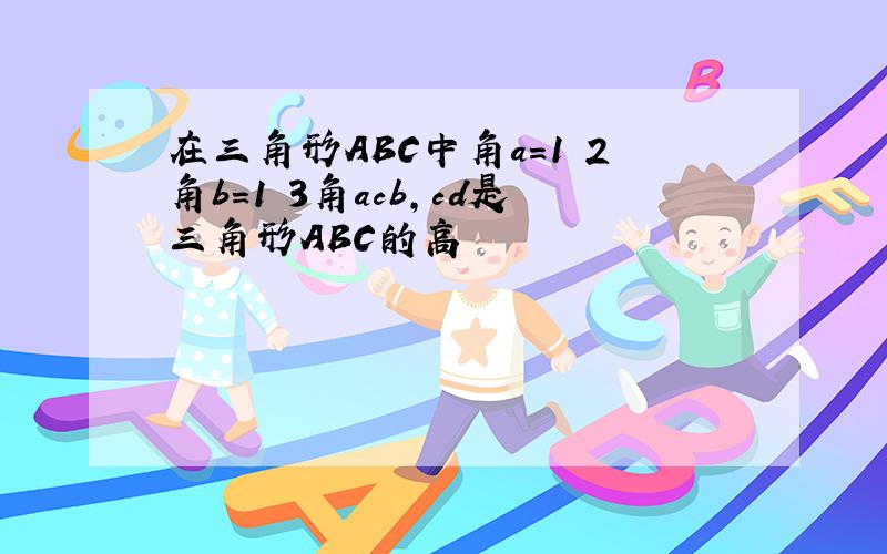 在三角形ABC中角a=1 2角b=1 3角acb,cd是三角形ABC的高