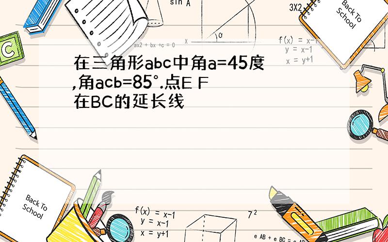 在三角形abc中角a=45度,角acb=85°.点E F在BC的延长线