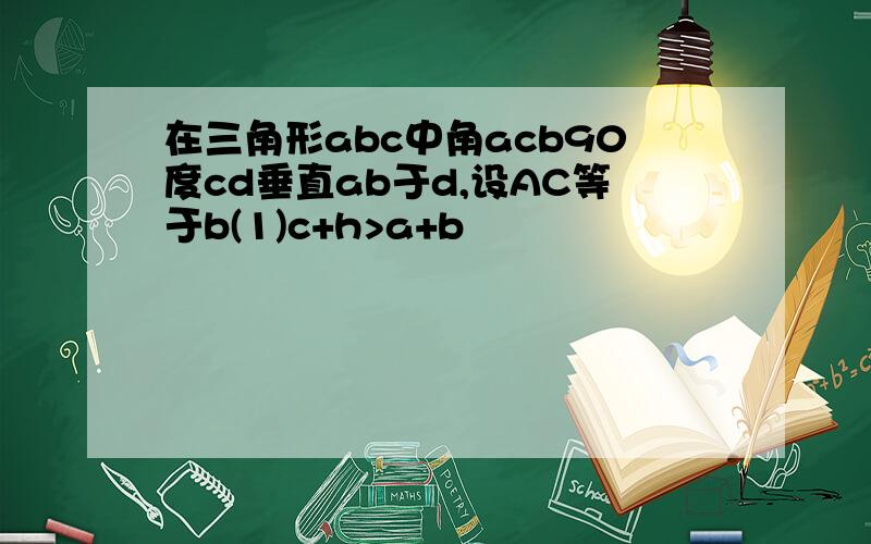 在三角形abc中角acb90度cd垂直ab于d,设AC等于b(1)c+h>a+b