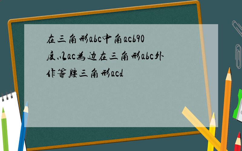 在三角形abc中角acb90度以ac为边在三角形abc外作等腰三角形acd