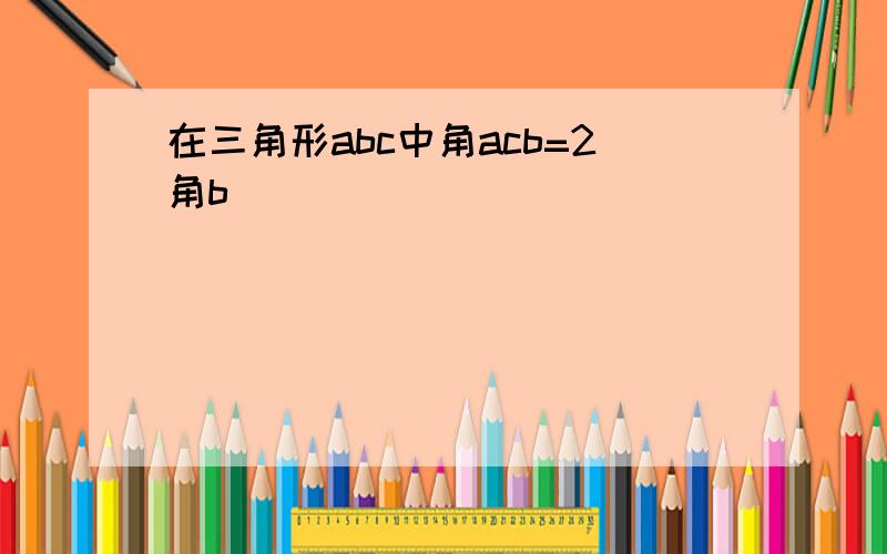 在三角形abc中角acb=2角b