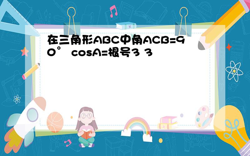 在三角形ABC中角ACB=90° cosA=根号3 3