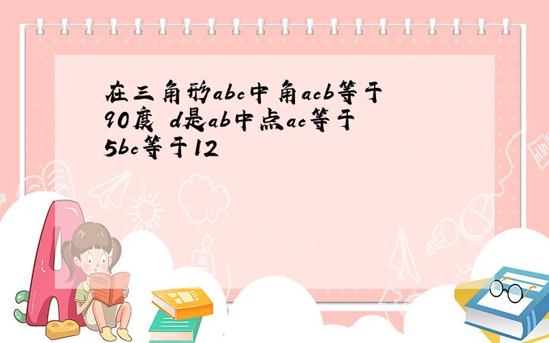 在三角形abc中角acb等于90度 d是ab中点ac等于5bc等于12