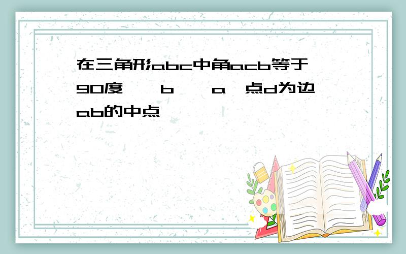 在三角形abc中角acb等于90度,∠b>∠a,点d为边ab的中点