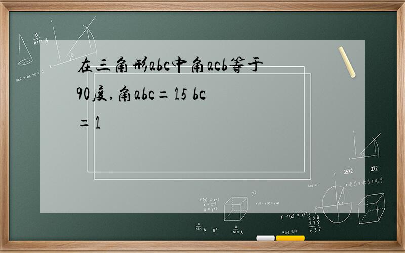 在三角形abc中角acb等于90度,角abc=15 bc=1