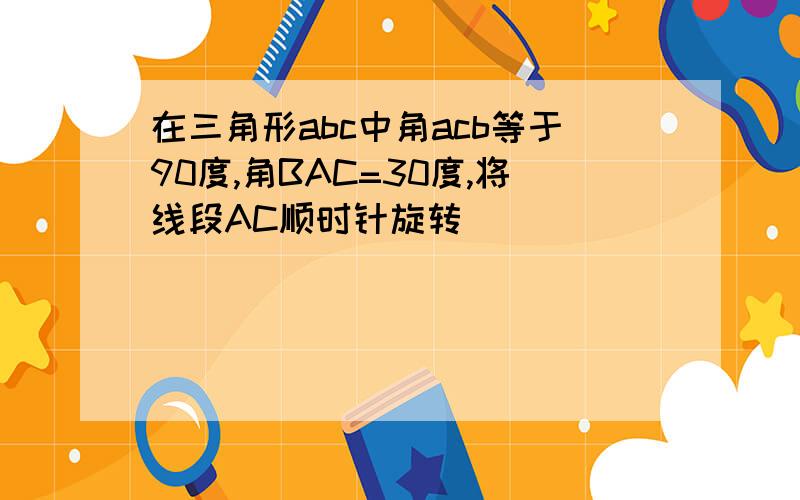 在三角形abc中角acb等于90度,角BAC=30度,将线段AC顺时针旋转