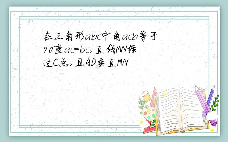 在三角形abc中角acb等于90度ac=bc,直线MN经过C点,且AD垂直MN