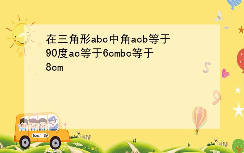 在三角形abc中角acb等于90度ac等于6cmbc等于8cm