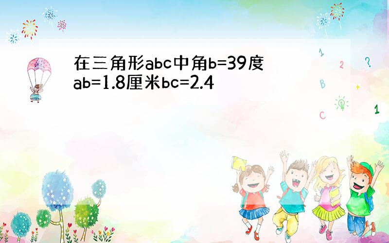 在三角形abc中角b=39度ab=1.8厘米bc=2.4