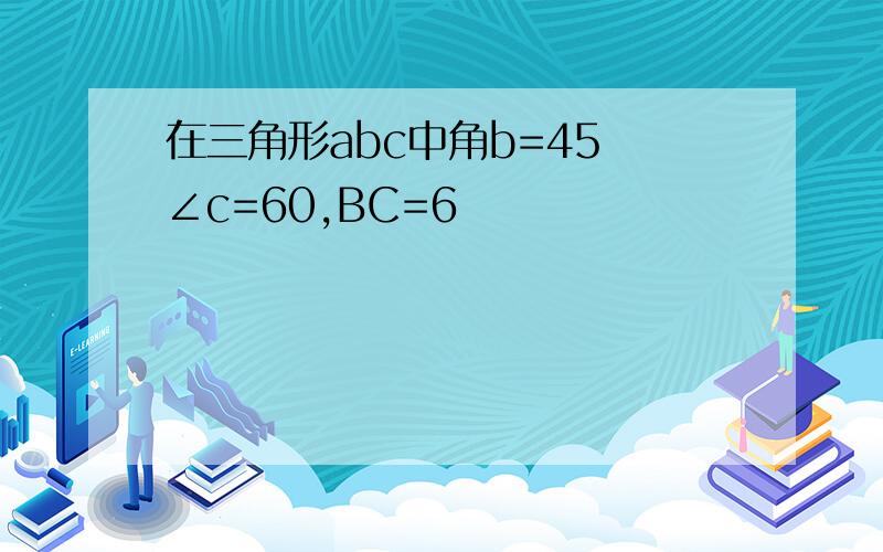 在三角形abc中角b=45 ∠c=60,BC=6