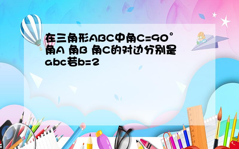 在三角形ABC中角C=90°角A 角B 角C的对边分别是abc若b=2