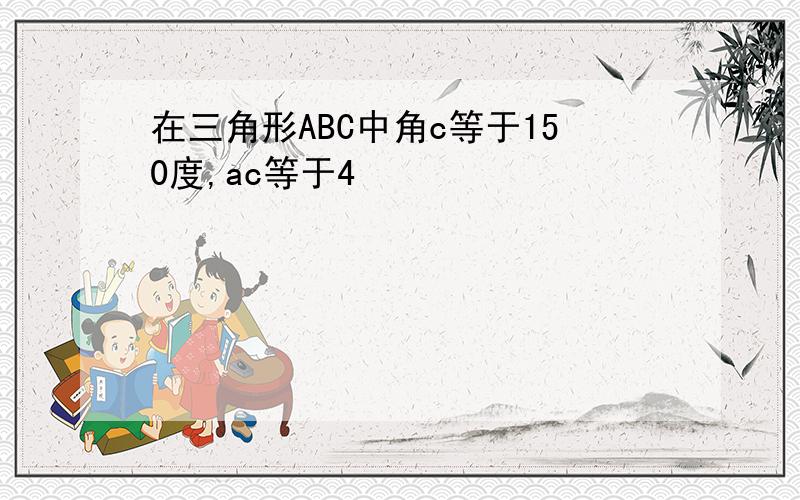 在三角形ABC中角c等于150度,ac等于4