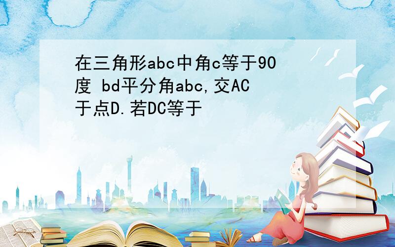 在三角形abc中角c等于90度 bd平分角abc,交AC于点D.若DC等于