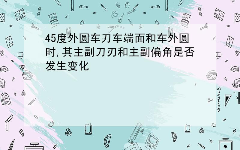 45度外圆车刀车端面和车外圆时,其主副刀刃和主副偏角是否发生变化