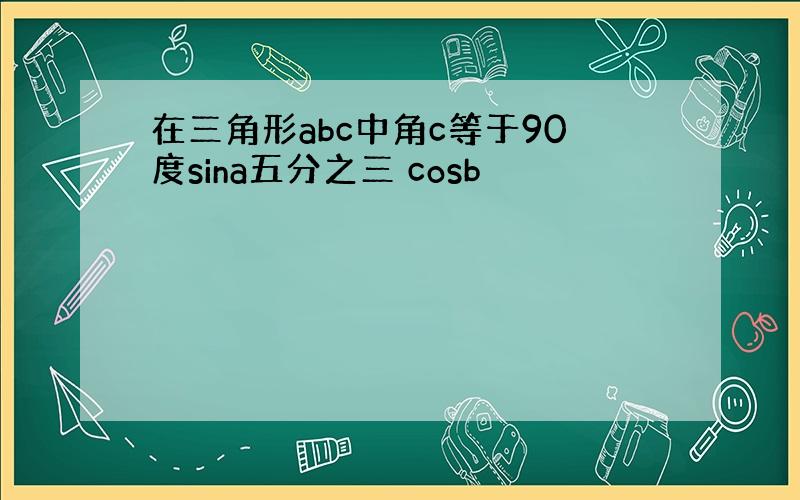 在三角形abc中角c等于90度sina五分之三 cosb