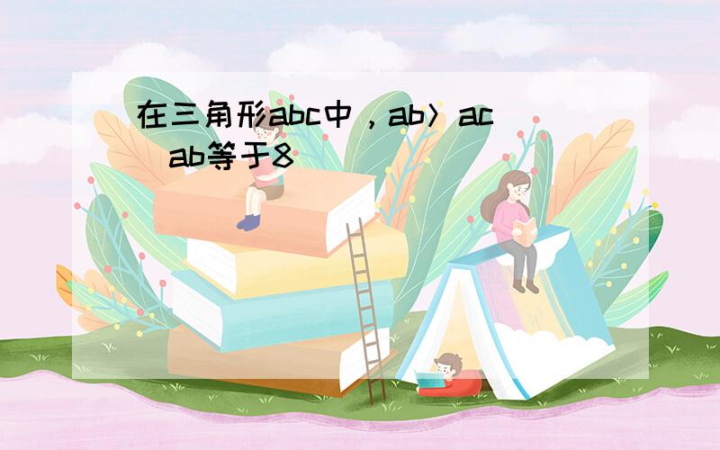 在三角形abc中，ab＞ac_ab等于8