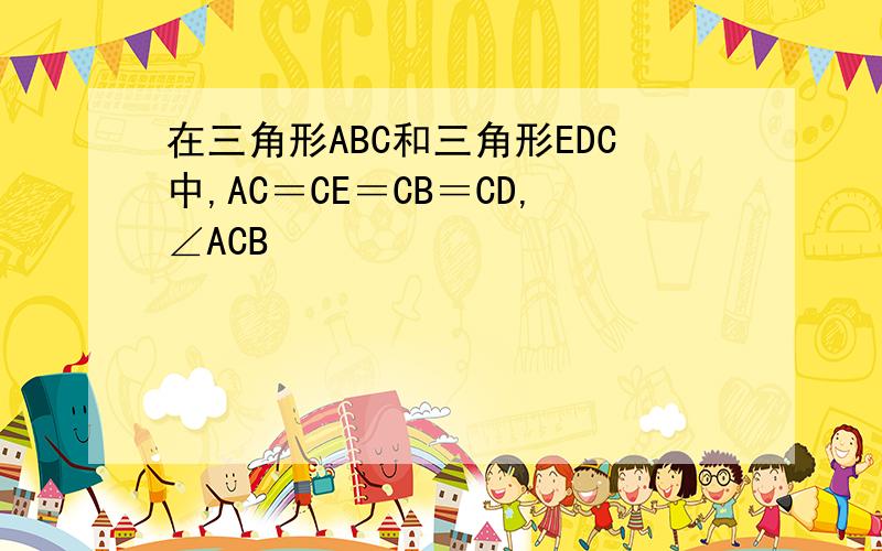 在三角形ABC和三角形EDC中,AC＝CE＝CB＝CD,∠ACB