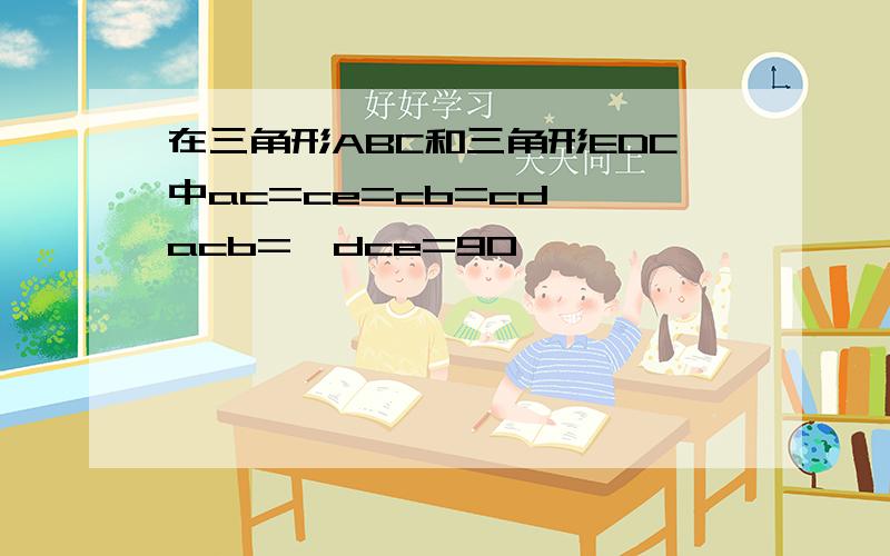 在三角形ABC和三角形EDC中ac=ce=cb=cd ∠acb=∠dce=90°