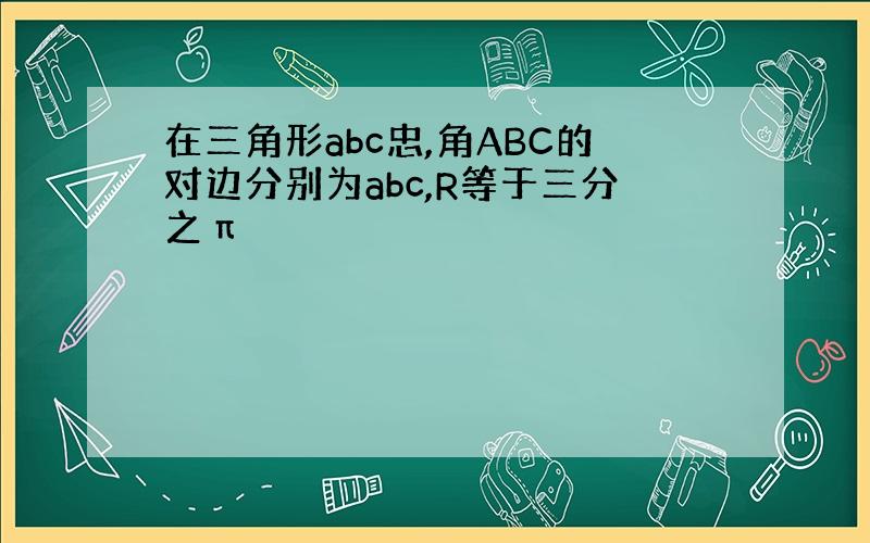 在三角形abc忠,角ABC的对边分别为abc,R等于三分之π