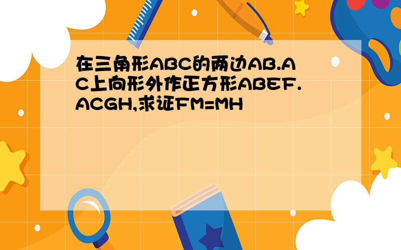 在三角形ABC的两边AB.AC上向形外作正方形ABEF.ACGH,求证FM=MH