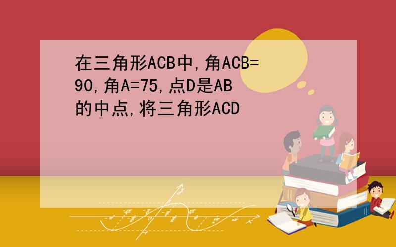 在三角形ACB中,角ACB=90,角A=75,点D是AB的中点,将三角形ACD