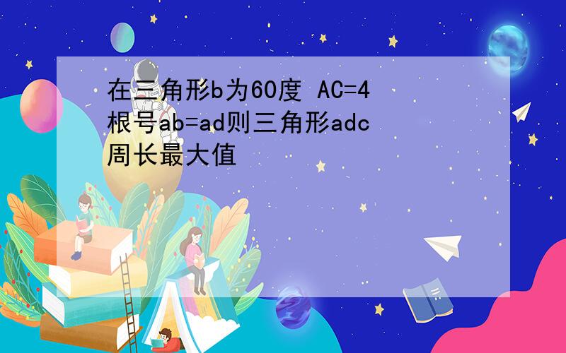 在三角形b为60度 AC=4根号ab=ad则三角形adc周长最大值