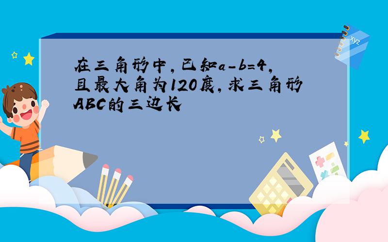 在三角形中,已知a-b=4,且最大角为120度,求三角形ABC的三边长