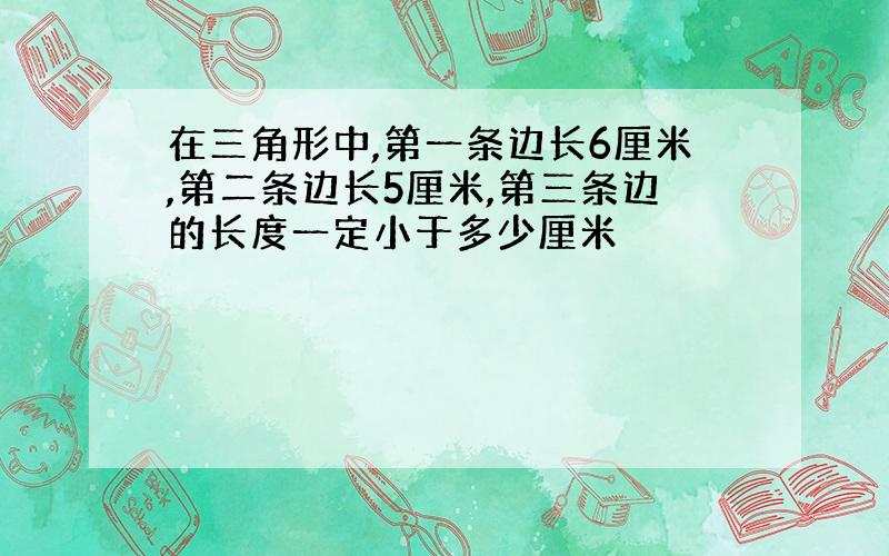 在三角形中,第一条边长6厘米,第二条边长5厘米,第三条边的长度一定小于多少厘米