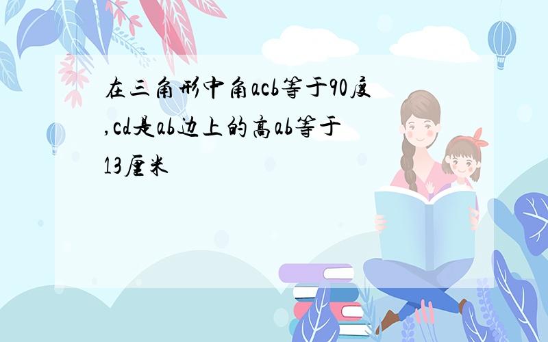 在三角形中角acb等于90度,cd是ab边上的高ab等于13厘米