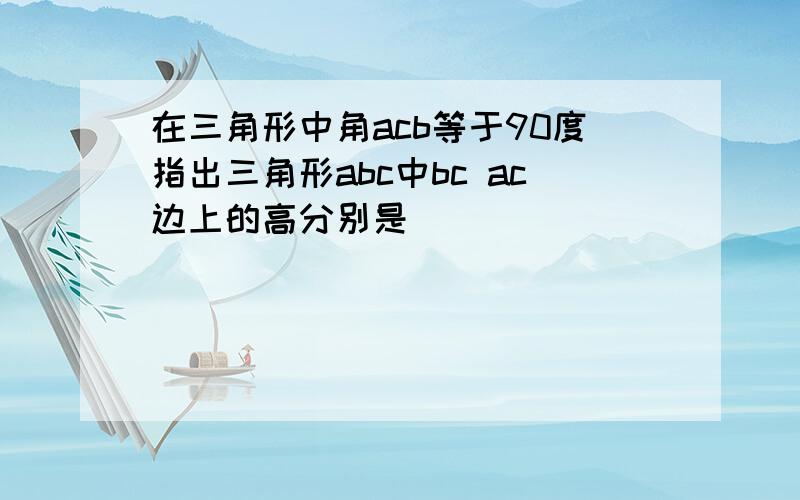 在三角形中角acb等于90度指出三角形abc中bc ac边上的高分别是