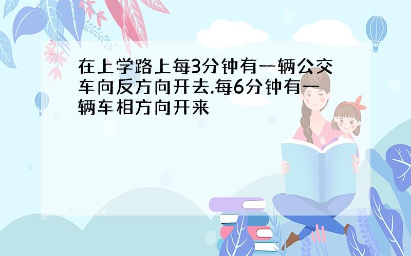 在上学路上每3分钟有一辆公交车向反方向开去.每6分钟有一辆车相方向开来