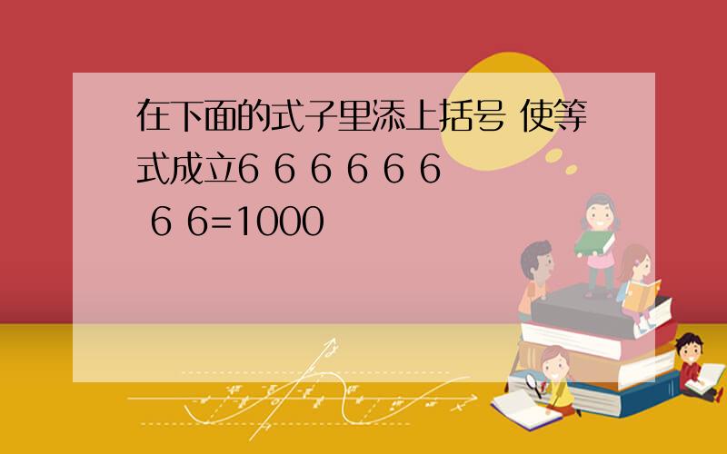 在下面的式子里添上括号 使等式成立6 6 6 6 6 6 6 6=1000