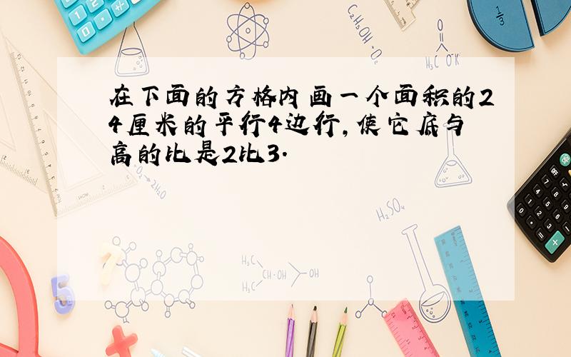 在下面的方格内画一个面积的24厘米的平行4边行,使它底与高的比是2比3.