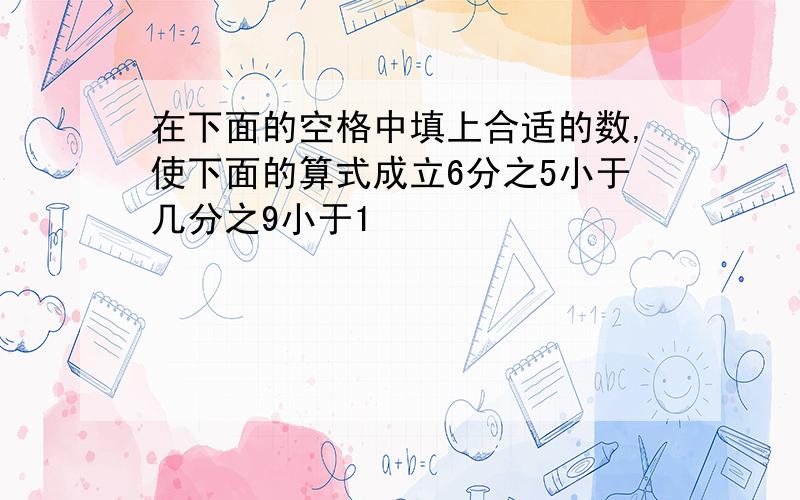 在下面的空格中填上合适的数,使下面的算式成立6分之5小于几分之9小于1