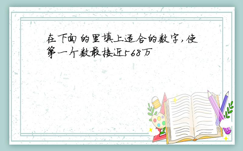 在下面的里填上适合的数字,使第一个数最接近568万