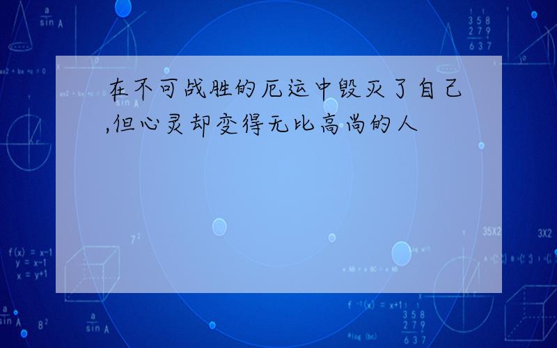 在不可战胜的厄运中毁灭了自己,但心灵却变得无比高尚的人