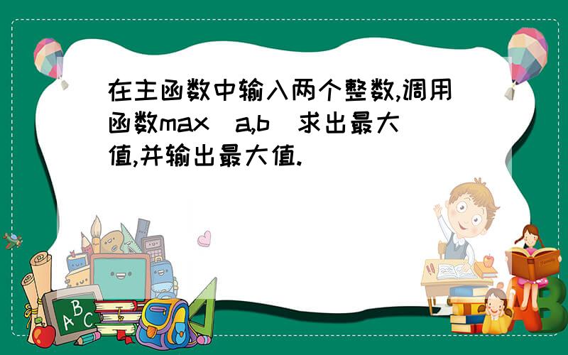 在主函数中输入两个整数,调用函数max(a,b)求出最大值,并输出最大值.