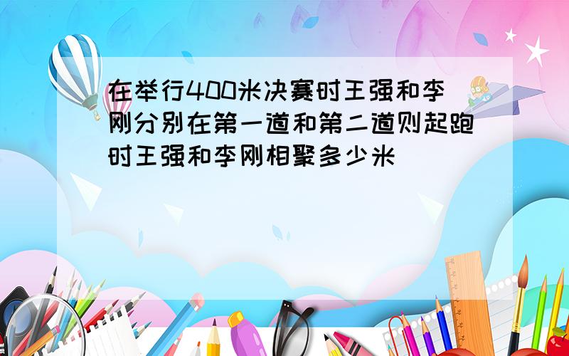 在举行400米决赛时王强和李刚分别在第一道和第二道则起跑时王强和李刚相聚多少米