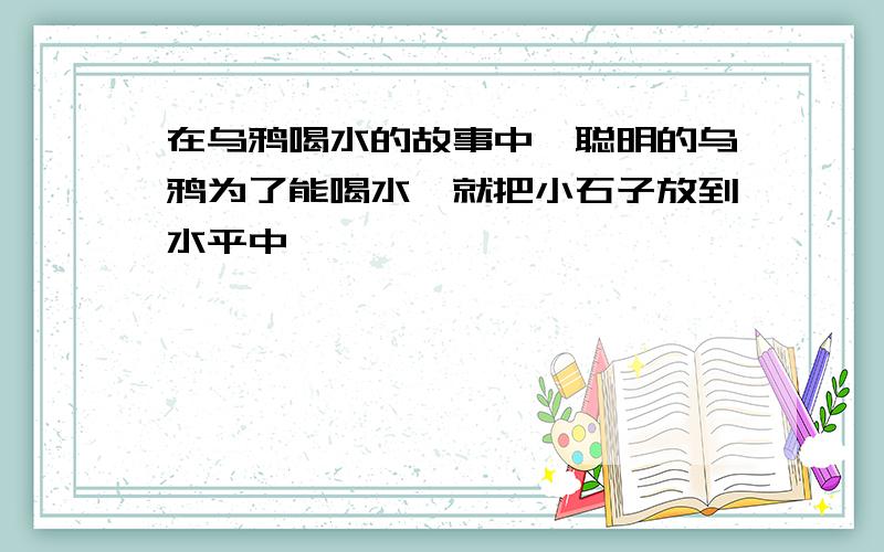 在乌鸦喝水的故事中,聪明的乌鸦为了能喝水,就把小石子放到水平中