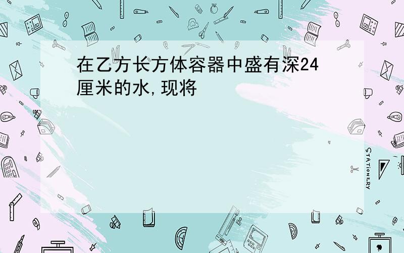 在乙方长方体容器中盛有深24厘米的水,现将