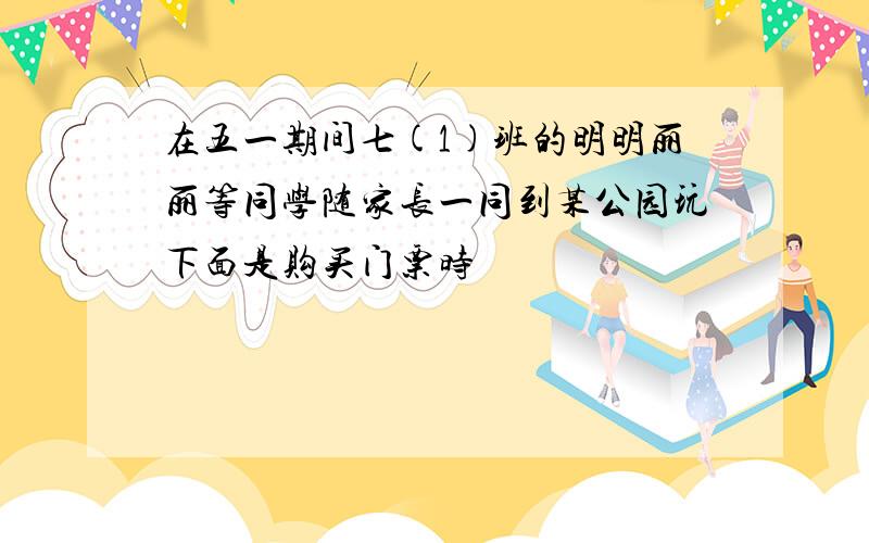 在五一期间七(1)班的明明丽丽等同学随家长一同到某公园玩下面是购买门票时