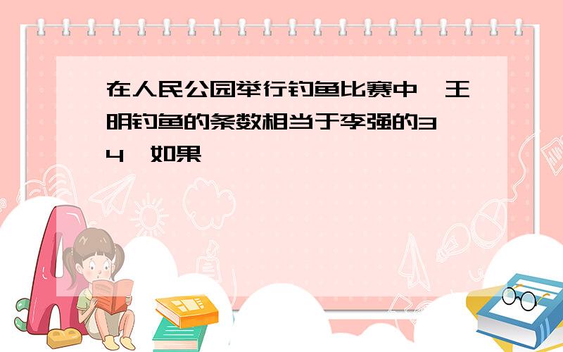 在人民公园举行钓鱼比赛中,王明钓鱼的条数相当于李强的3 4,如果