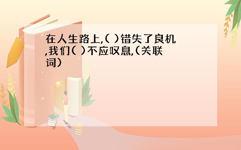 在人生路上,( )错失了良机,我们( )不应叹息,(关联词)